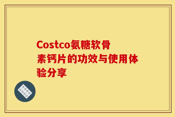 Costco氨糖软骨素钙片的功效与使用体验分享 Costco氨糖软骨素钙片的功效与使用体验分享