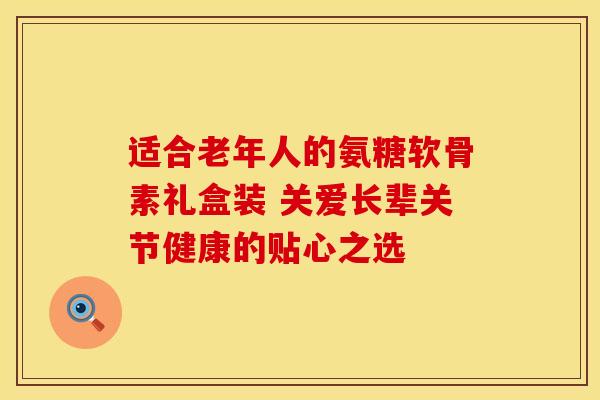 适合老年人的氨糖软骨素礼盒装 关爱长辈关节健康的贴心之选