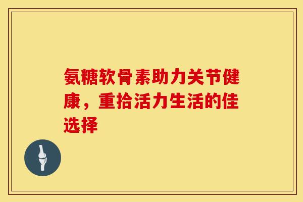 氨糖软骨素助力关节健康，重拾活力生活的佳选择