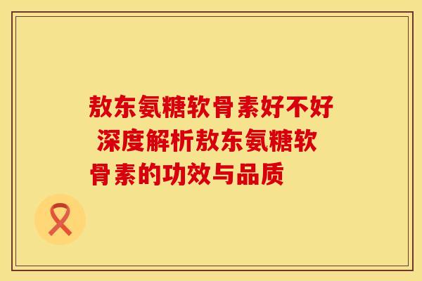 敖东氨糖软骨素好不好 深度解析敖东氨糖软骨素的功效与品质