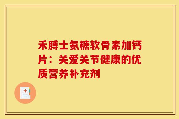 禾膊士氨糖软骨素加钙片：关爱关节健康的优质营养补充剂