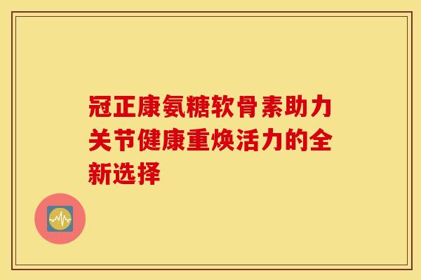 冠正康氨糖软骨素助力关节健康重焕活力的全新选择