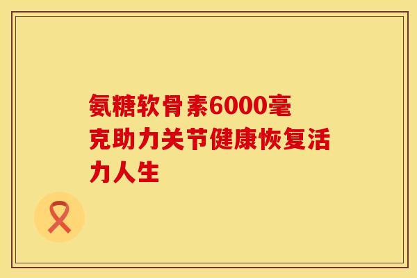 氨糖软骨素6000毫克助力关节健康恢复活力人生 氨糖软骨素6000毫克助力关节健康恢复活力人生