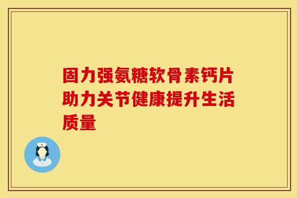 固力强氨糖软骨素钙片助力关节健康提升生活质量