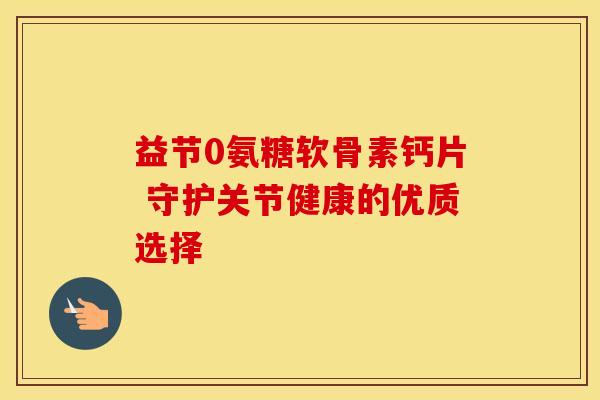 益节0氨糖软骨素钙片 守护关节健康的优质选择