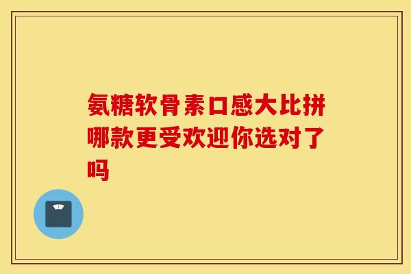 氨糖软骨素口感大比拼哪款更受欢迎你选对了吗 氨糖软骨素口感大比拼哪款更受欢迎你选对了吗