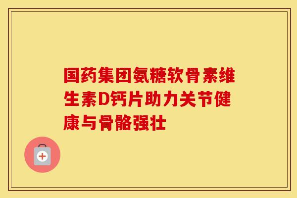 国药集团氨糖软骨素维生素D钙片助力关节健康与骨骼强壮 国药集团氨糖软骨素维生素D钙片助力关节健康与骨骼强壮