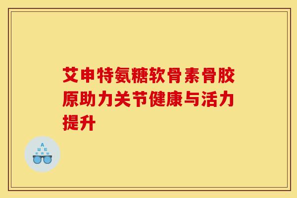 艾申特氨糖软骨素骨胶原助力关节健康与活力提升
