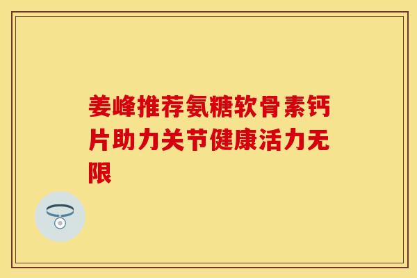 姜峰推荐氨糖软骨素钙片助力关节健康活力无限