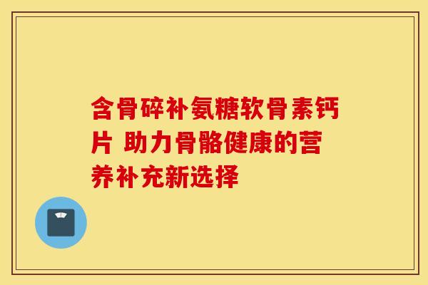 含骨碎补氨糖软骨素钙片 助力骨骼健康的营养补充新选择