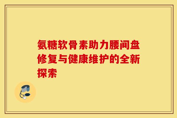 氨糖软骨素助力腰间盘修复与健康维护的全新探索