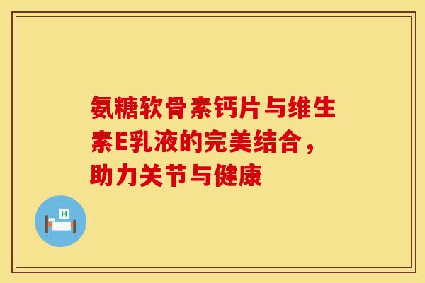 氨糖软骨素钙片与维生素E乳液的完美结合，助力关节与健康