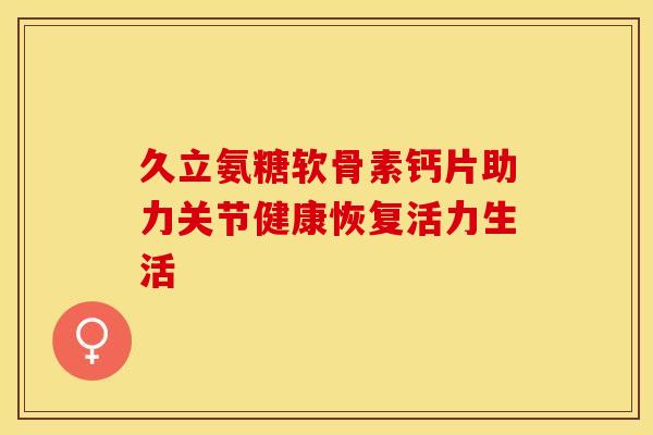久立氨糖软骨素钙片助力关节健康恢复活力生活