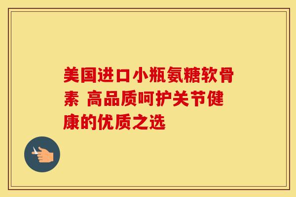 美国进口小瓶氨糖软骨素 高品质呵护关节健康的优质之选