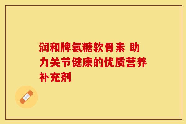 润和牌氨糖软骨素 助力关节健康的优质营养补充剂 润和牌氨糖软骨素 助力关节健康的优质营养补充剂