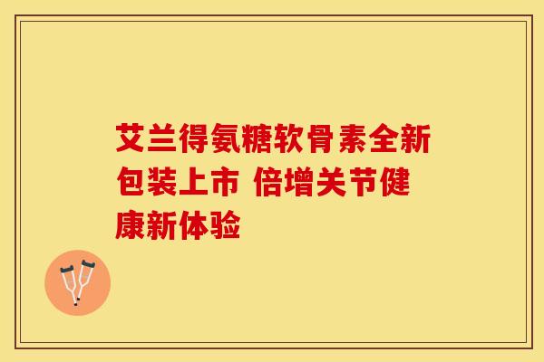 艾兰得氨糖软骨素全新包装上市 倍增关节健康新体验