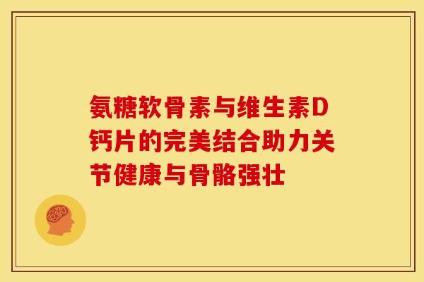 氨糖软骨素与维生素D钙片的完美结合助力关节健康与骨骼强壮