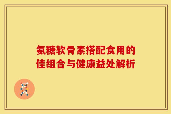 氨糖软骨素搭配食用的佳组合与健康益处解析 氨糖软骨素搭配食用的佳组合与健康益处解析