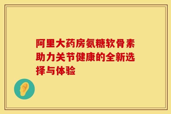 阿里大药房氨糖软骨素助力关节健康的全新选择与体验