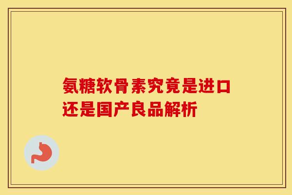 氨糖软骨素究竟是进口还是国产良品解析