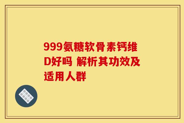 999氨糖软骨素钙维D好吗 解析其功效及适用人群 999氨糖软骨素钙维D好吗 解析其功效及适用人群