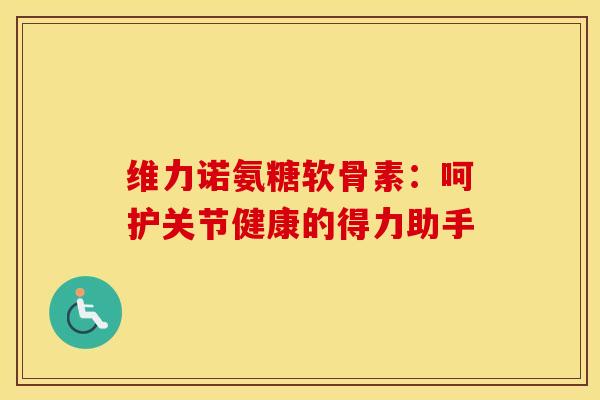 维力诺氨糖软骨素：呵护关节健康的得力助手