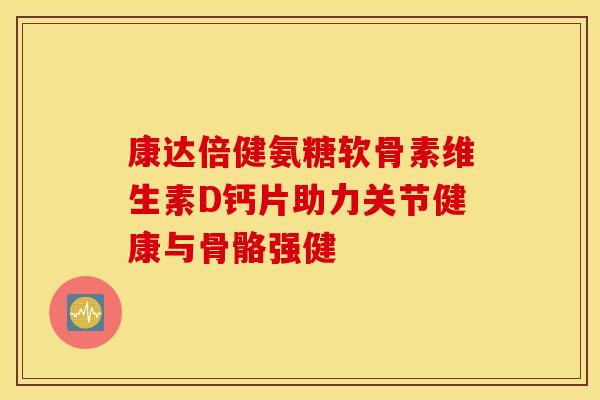 康达倍健氨糖软骨素维生素D钙片助力关节健康与骨骼强健