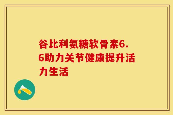 谷比利氨糖软骨素6.6助力关节健康提升活力生活 谷比利氨糖软骨素6.6助力关节健康提升活力生活