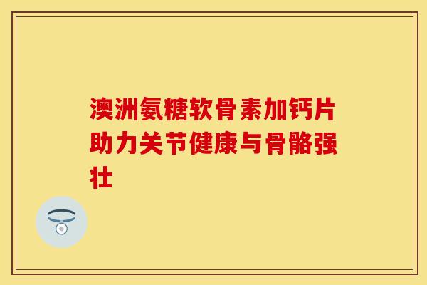 澳洲氨糖软骨素加钙片助力关节健康与骨骼强壮