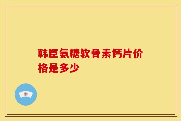 韩臣氨糖软骨素钙片价格是多少