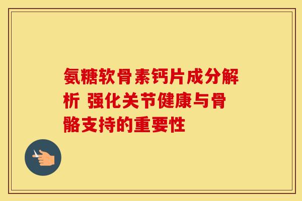 氨糖软骨素钙片成分解析 强化关节健康与骨骼支持的重要性 氨糖软骨素钙片成分解析 强化关节健康与骨骼支持的重要性