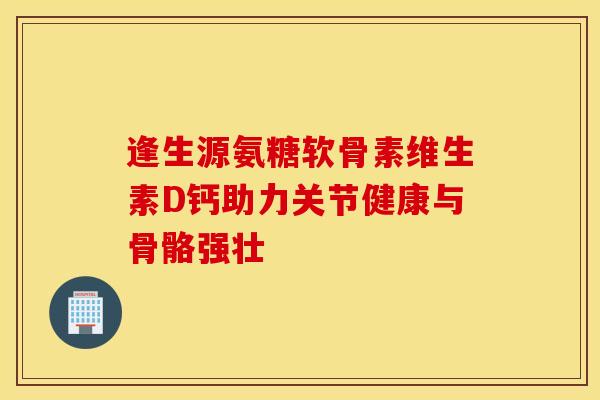 逢生源氨糖软骨素维生素D钙助力关节健康与骨骼强壮