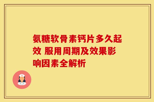 氨糖软骨素钙片多久起效 服用周期及效果影响因素全解析