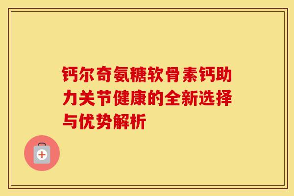 钙尔奇氨糖软骨素钙助力关节健康的全新选择与优势解析