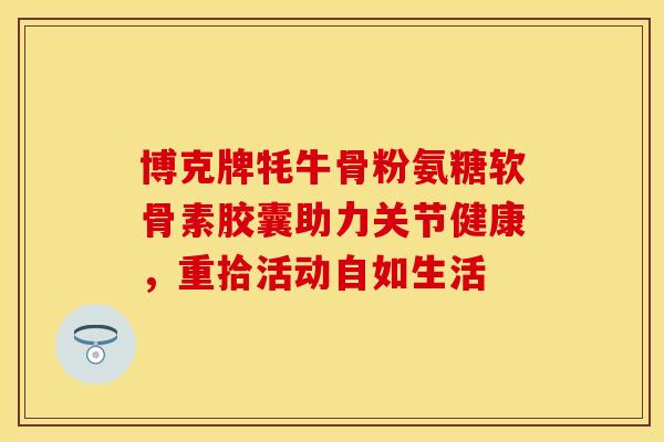 博克牌牦牛骨粉氨糖软骨素胶囊助力关节健康，重拾活动自如生活