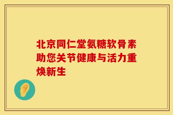 北京同仁堂氨糖软骨素助您关节健康与活力重焕新生