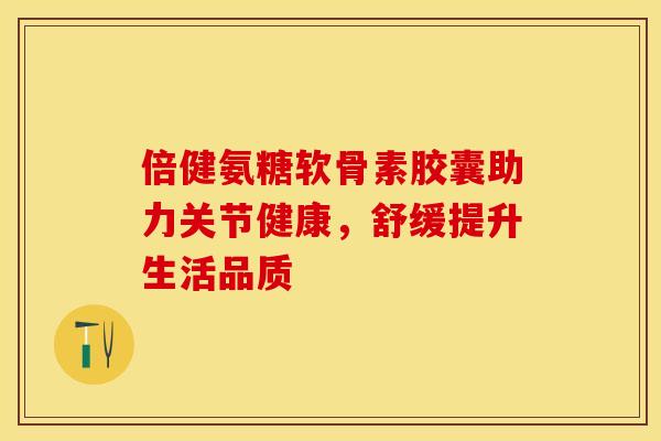 倍健氨糖软骨素胶囊助力关节健康，舒缓提升生活品质