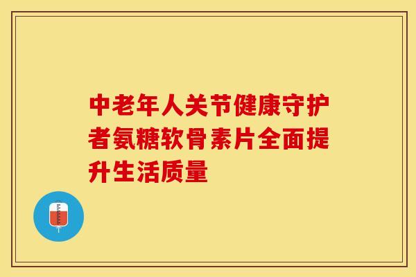 中老年人关节健康守护者氨糖软骨素片全面提升生活质量