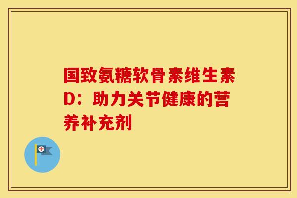 国致氨糖软骨素维生素D:助力关节健康的营养补充剂 国致氨糖软骨素维生素D:助力关节健康的营养补充剂