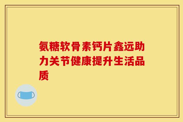 氨糖软骨素钙片鑫远助力关节健康提升生活品质 氨糖软骨素钙片鑫远助力关节健康提升生活品质