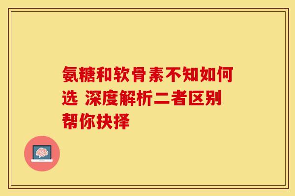 氨糖和软骨素不知如何选 深度解析二者区别帮你抉择