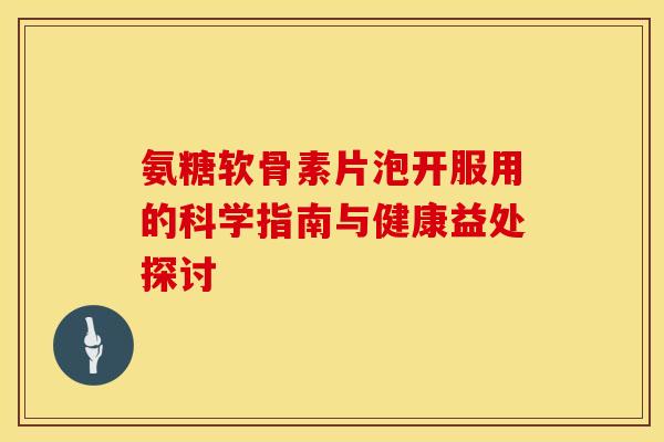 氨糖软骨素片泡开服用的科学指南与健康益处探讨