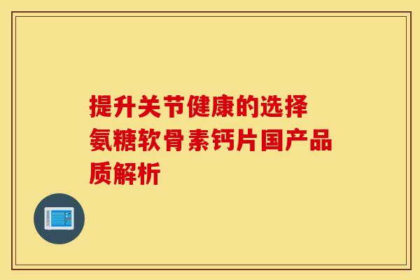 提升关节健康的选择 氨糖软骨素钙片国产品质解析