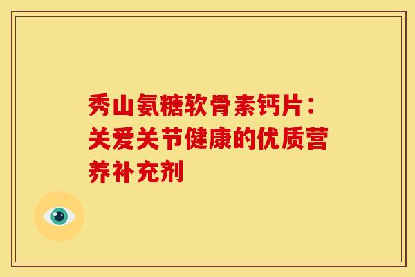 秀山氨糖软骨素钙片:关爱关节健康的优质营养补充剂 秀山氨糖软骨素钙片:关爱关节健康的优质营养补充剂