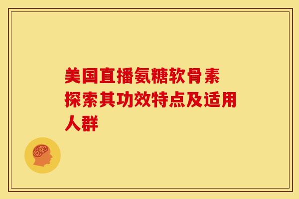 美国直播氨糖软骨素 探索其功效特点及适用人群