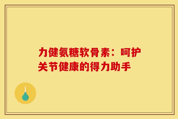 力健氨糖软骨素:呵护关节健康的得力助手 力健氨糖软骨素:呵护关节健康的得力助手
