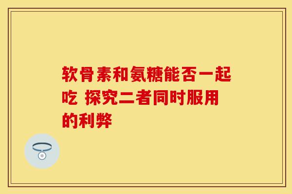 软骨素和氨糖能否一起吃 探究二者同时服用的利弊