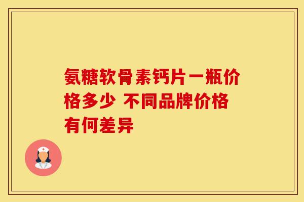 氨糖软骨素钙片一瓶价格多少 不同品牌价格有何差异