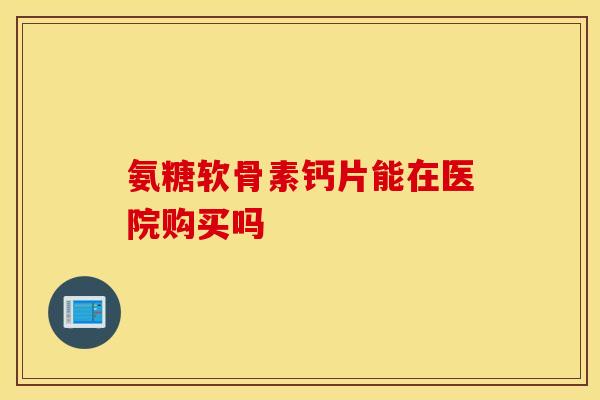 氨糖软骨素钙片能在医院购买吗
