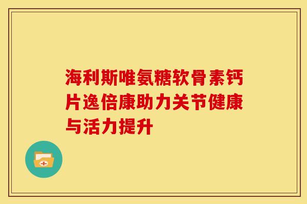 海利斯唯氨糖软骨素钙片逸倍康助力关节健康与活力提升